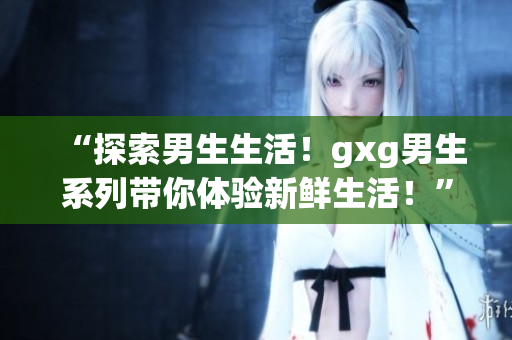 “探索男生生活！gxg男生系列带你体验新鲜生活！”