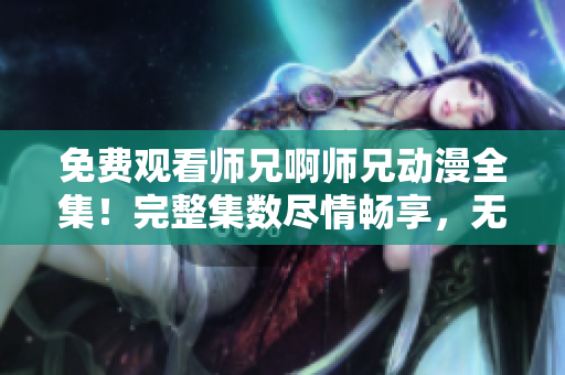 免费观看师兄啊师兄动漫全集！完整集数尽情畅享，无需付费！