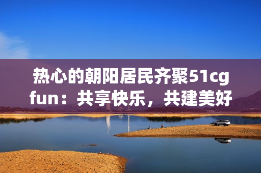 热心的朝阳居民齐聚51cgfun：共享快乐，共建美好生活
