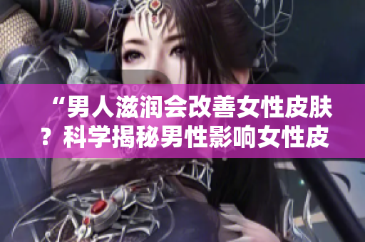 “男人滋润会改善女性皮肤？科学揭秘男性影响女性皮肤健康的真相！”
