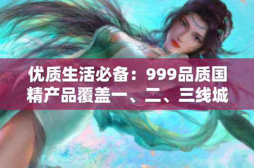 优质生活必备：999品质国精产品覆盖一、二、三线城市消费者需求