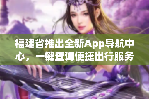 福建省推出全新App导航中心，一键查询便捷出行服务