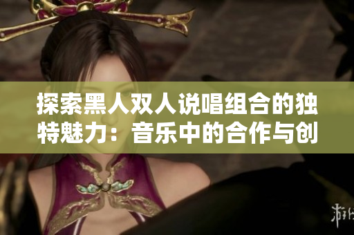 探索黑人双人说唱组合的独特魅力：音乐中的合作与创新