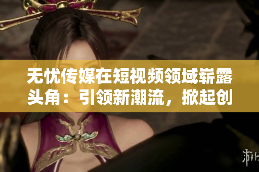无忧传媒在短视频领域崭露头角：引领新潮流，掀起创新浪潮