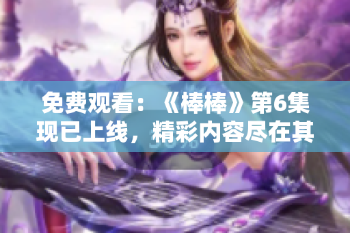 免费观看：《棒棒》第6集现已上线，精彩内容尽在其中