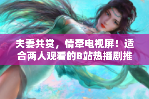夫妻共赏，情牵电视屏！适合两人观看的B站热播剧推荐