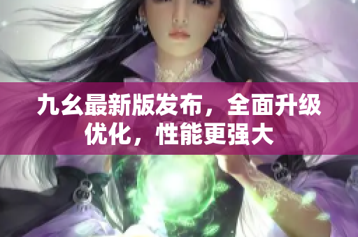 九幺最新版发布，全面升级优化，性能更强大