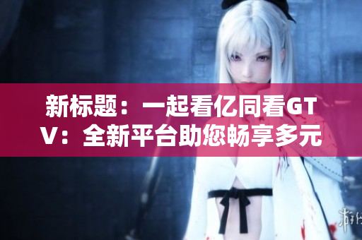 新标题：一起看亿同看GTV：全新平台助您畅享多元内容