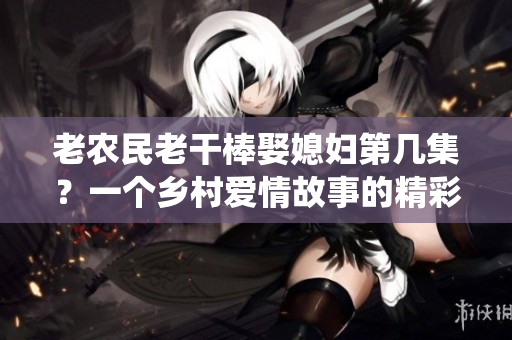 老农民老干棒娶媳妇第几集？一个乡村爱情故事的精彩演绎