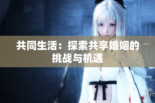 共同生活：探索共享婚姻的挑战与机遇