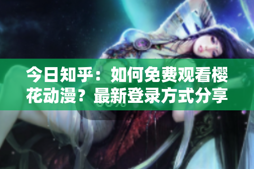 今日知乎：如何免费观看樱花动漫？最新登录方式分享