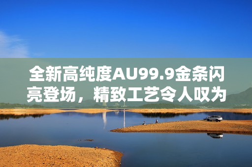 全新高纯度AU99.9金条闪亮登场，精致工艺令人叹为观止！