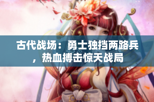 古代战场：勇士独挡两路兵，热血搏击惊天战局