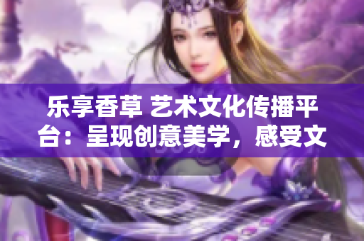 乐享香草 艺术文化传播平台：呈现创意美学，感受文化魅力