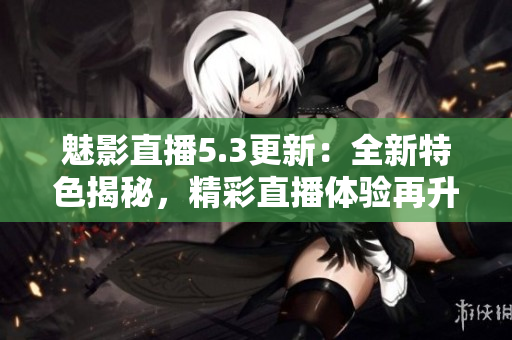 魅影直播5.3更新：全新特色揭秘，精彩直播体验再升级