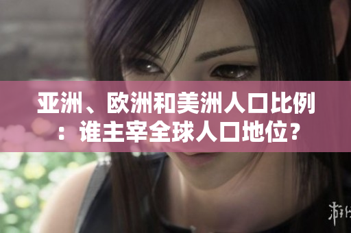 亚洲、欧洲和美洲人口比例：谁主宰全球人口地位？