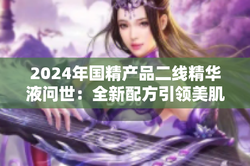 2024年国精产品二线精华液问世：全新配方引领美肌新潮流