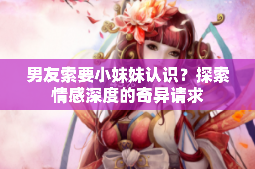 男友索要小妹妹认识？探索情感深度的奇异请求