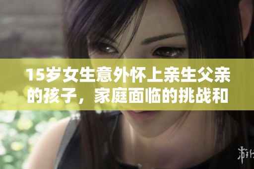15岁女生意外怀上亲生父亲的孩子，家庭面临的挑战和解决之道