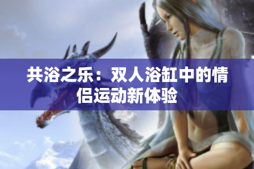 共浴之乐：双人浴缸中的情侣运动新体验