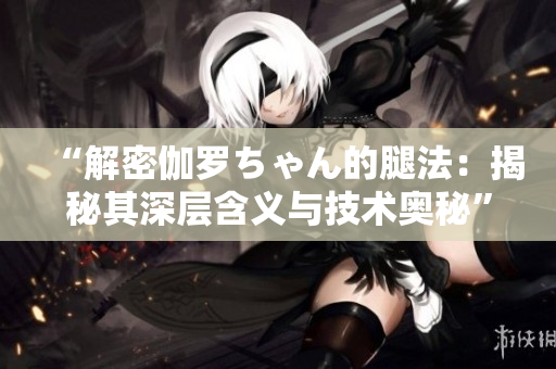 “解密伽罗ちゃん的腿法：揭秘其深层含义与技术奥秘”