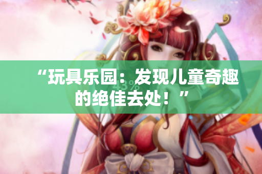 “玩具乐园：发现儿童奇趣的绝佳去处！”