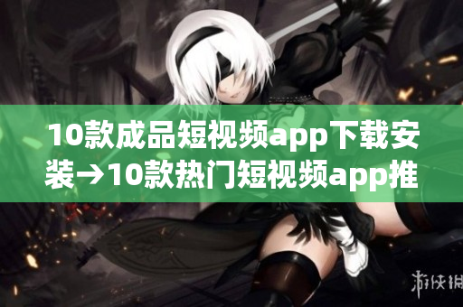 10款成品短视频app下载安装→10款热门短视频app推荐及安装指南