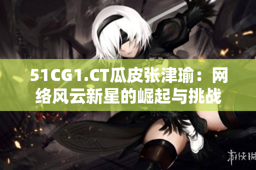 51CG1.CT瓜皮张津瑜：网络风云新星的崛起与挑战