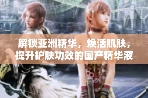 解锁亚洲精华，焕活肌肤，提升护肤功效的国产精华液