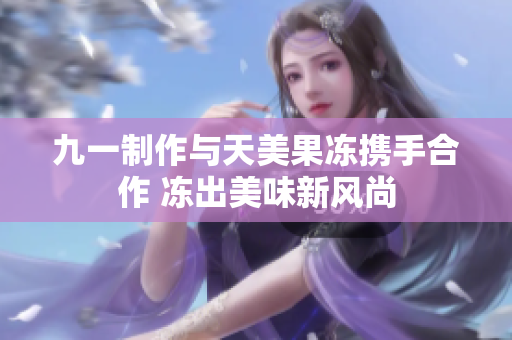 九一制作与天美果冻携手合作 冻出美味新风尚