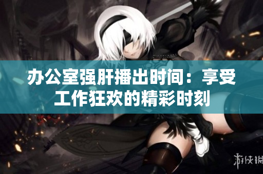 办公室强肝播出时间：享受工作狂欢的精彩时刻