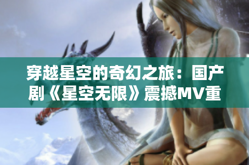穿越星空的奇幻之旅：国产剧《星空无限》震撼MV重磅来袭！