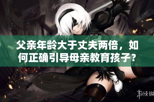父亲年龄大于丈夫两倍，如何正确引导母亲教育孩子？