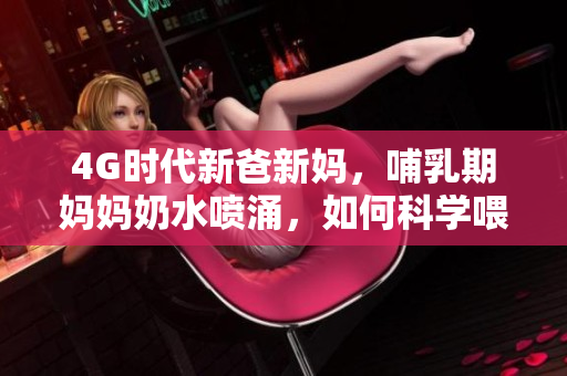 4G时代新爸新妈，哺乳期妈妈奶水喷涌，如何科学喂养？
