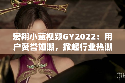宏翔小蓝视频GY2022：用户赞誉如潮，掀起行业热潮