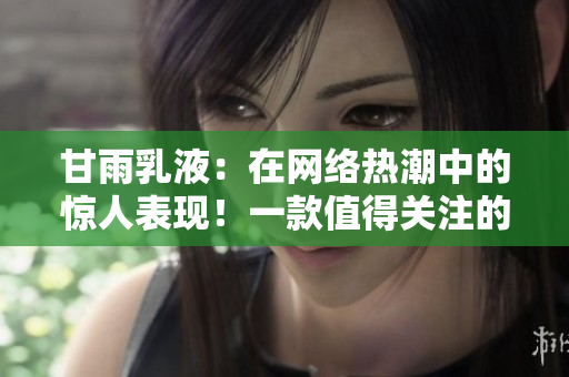 甘雨乳液：在网络热潮中的惊人表现！一款值得关注的护肤新宠
