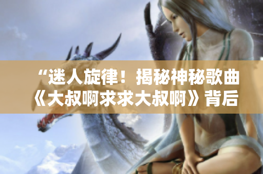 “迷人旋律！揭秘神秘歌曲《大叔啊求求大叔啊》背后的故事”