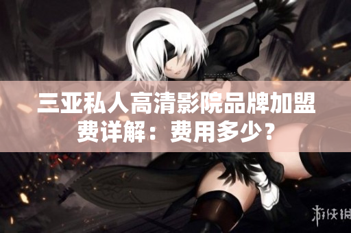 三亚私人高清影院品牌加盟费详解：费用多少？