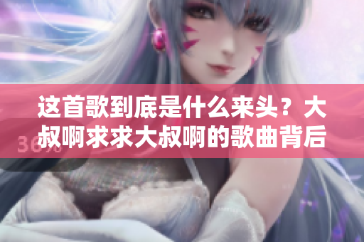 这首歌到底是什么来头？大叔啊求求大叔啊的歌曲背后故事你知道吗？