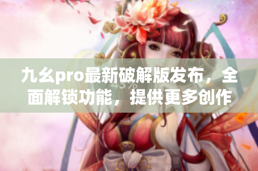 九幺pro最新破解版发布，全面解锁功能，提供更多创作工具