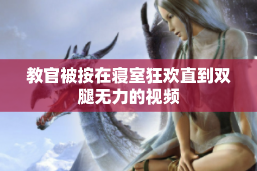 教官被按在寝室狂欢直到双腿无力的视频