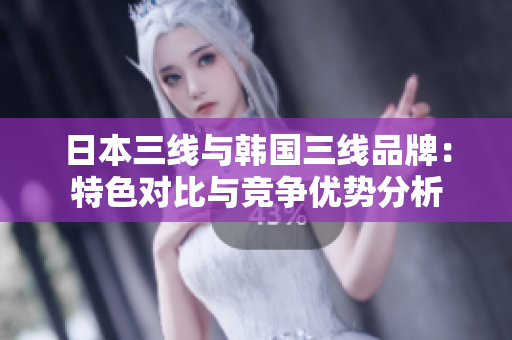 日本三线与韩国三线品牌：特色对比与竞争优势分析