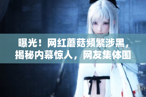 曝光！网红蘑菇频繁涉黑，揭秘内幕惊人，网友集体围观！