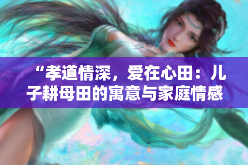 “孝道情深，爱在心田：儿子耕母田的寓意与家庭情感”