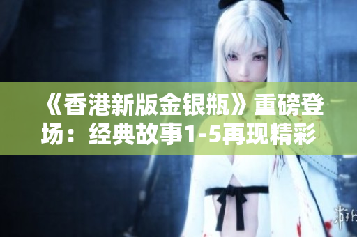 《香港新版金银瓶》重磅登场：经典故事1-5再现精彩续章