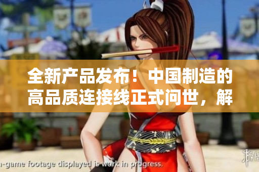 全新产品发布！中国制造的高品质连接线正式问世，解决您的连接需求！