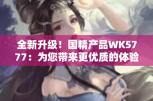 全新升级！国精产品WK5777：为您带来更优质的体验与功能