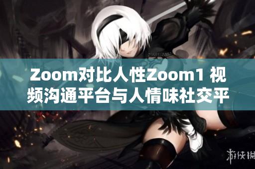 Zoom对比人性Zoom1 视频沟通平台与人情味社交平台的区别
