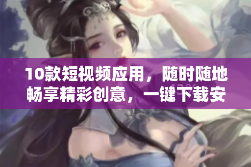 10款短视频应用，随时随地畅享精彩创意，一键下载安装助你快速上手