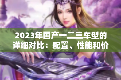2023年国产一二三车型的详细对比：配置、性能和价格全面解析